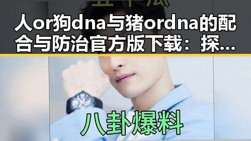 人or狗dna与猪ordna的配合与防治官方版下载：探索现代基因检测的前沿应用