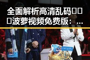 全面解析高清乱码🔞❌♋波萝视频免费版:最新资源介绍与使用指南