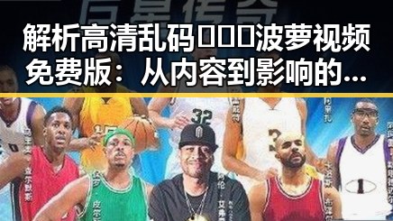 解析高清乱码🔞❌♋波萝视频免费版：从内容到影响的多重反思