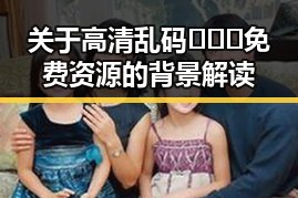 关于高清乱码🔞❌♋免费资源的背景解读