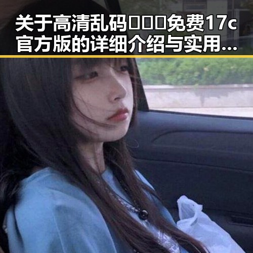 关于高清乱码🔞❌♋免费17c官方版的详细介绍与实用建议