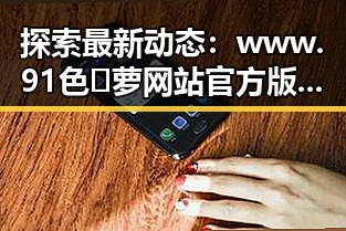 探索最新动态：www.91色😍萝网站官方版免费版引领新余市潮流