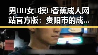 男🍌❌女🍑摸🐻香蕉成人网站官方版：贵阳市的成人内容新体验