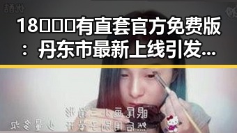 18❌❌❌有直套官方免费版：丹东市最新上线引发关注