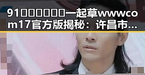 91🍆🍑🔞❌❌❌一起草wwwcom17官方版揭秘：许昌市新热点引发热议