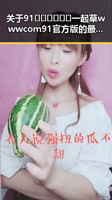 关于91🍆🍑🔞❌❌❌一起草wwwcom91官方版的最新动态解析