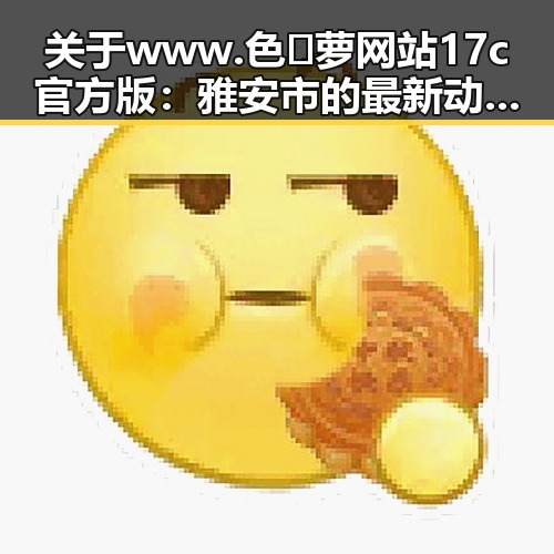 关于www.色😍萝网站17c官方版:雅安市的最新动态与评价