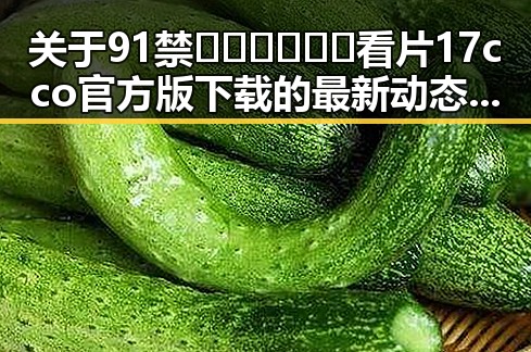 关于91禁🍆🍑🔞❌❌❌看片17cco官方版下载的最新动态分析