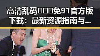 高清乱码🔞❌♋免91官方版下载：最新资源指南与现状分析