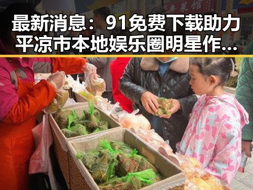最新消息：91免费下载助力平凉市本地娱乐圈明星作品迅速传播