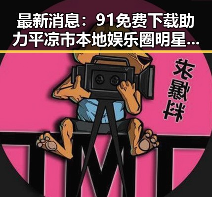 最新消息：91免费下载助力平凉市本地娱乐圈明星作品迅速传播