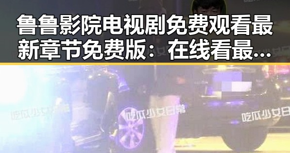 鲁鲁影院电视剧免费观看最新章节免费版：在线看最新剧集的便捷指南