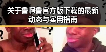 关于鲁啊鲁官方版下载的最新动态与实用指南