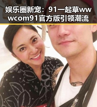 娱乐圈新宠：91 一起草wwwcom91官方版引领潮流
