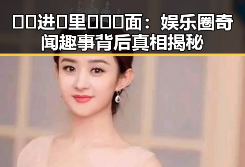 🔞🍌进🍑里❌❌❌面：娱乐圈奇闻趣事背后真相揭秘