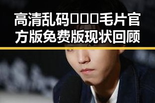 高清乱码🔞❌♋毛片官方版免费版现状回顾