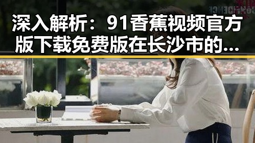 深入解析：91香蕉视频官方版下载免费版在长沙市的应用与发展