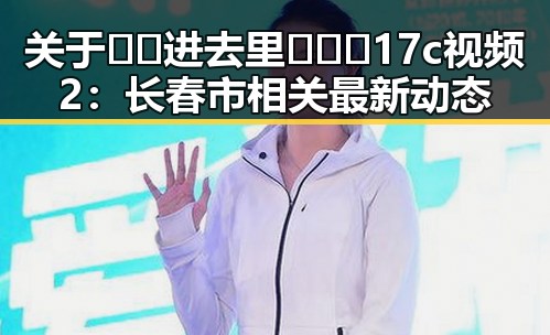 关于🔞🍌进去里❌❌❌17c视频2：长春市相关最新动态