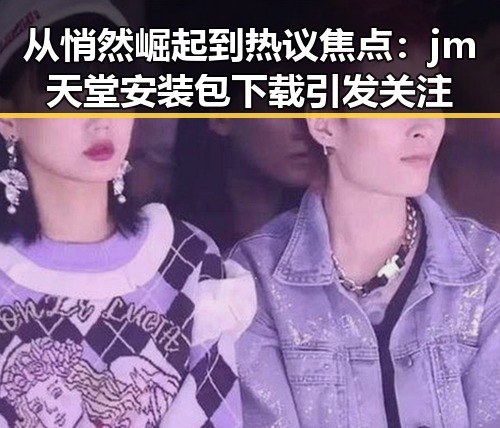 从悄然崛起到热议焦点：jm天堂安装包下载引发关注