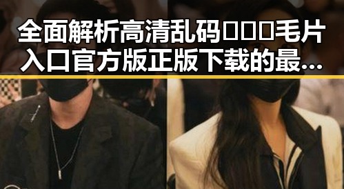 全面解析高清乱码🔞❌♋毛片入口官方版正版下载的最新动态