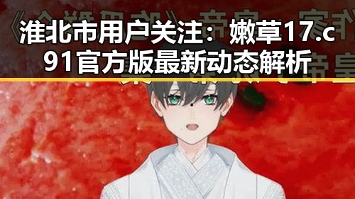 淮北市用户关注：嫩草17.c 91官方版最新动态解析