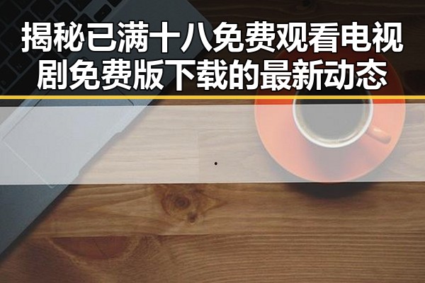 揭秘已满十八免费观看电视剧免费版下载的最新动态