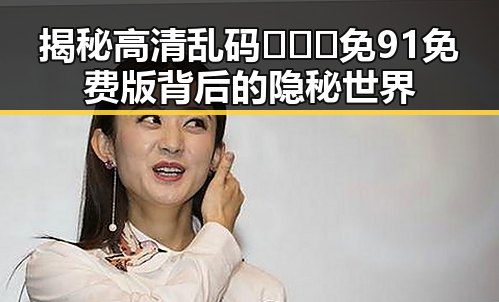揭秘高清乱码🔞❌♋免91免费版背后的隐秘世界