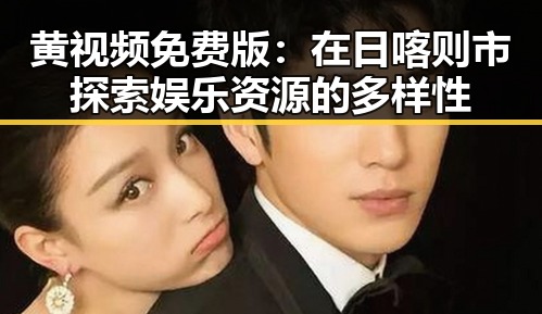 黄视频免费版：在日喀则市探索娱乐资源的多样性