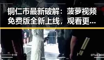 铜仁市最新破解：菠萝视频免费版全新上线，观看更畅快