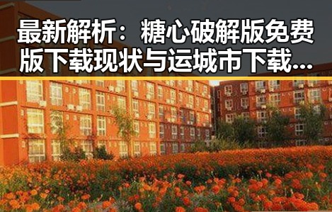 最新解析：糖心破解版免费版下载现状与运城市下载资源