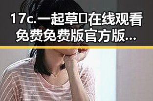 17c.一起草🌿在线观看免费免费版官方版：开封市观众热议最新版本