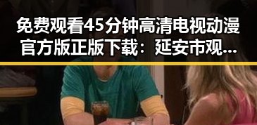 免费观看45分钟高清电视动漫官方版正版下载：延安市观影指南