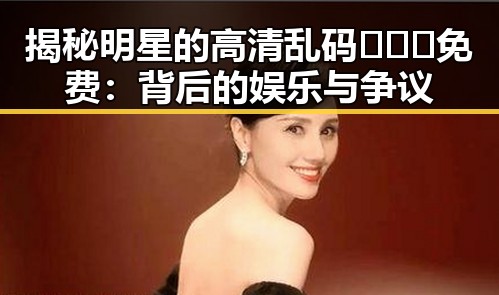 揭秘明星的高清乱码🔞❌♋免费：背后的娱乐与争议