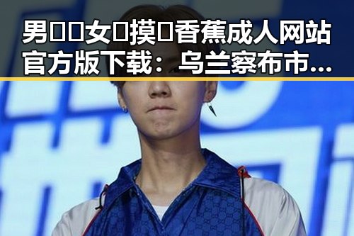 男🍌❌女🍑摸🐻香蕉成人网站官方版下载：乌兰察布市最新资源揭秘