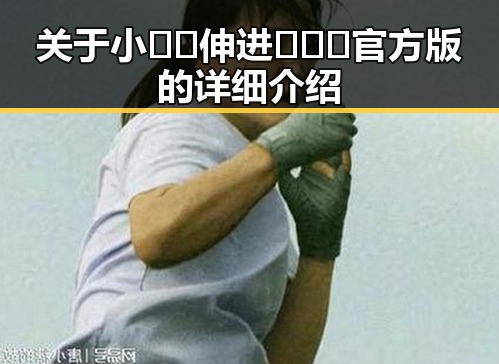 关于小🐔🐔伸进🈲🔞🔞官方版的详细介绍