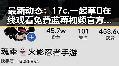 最新动态：17c.一起草🌿在线观看免费蓝莓视频官方版引发热议