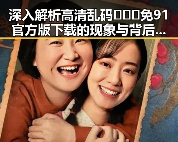 深入解析高清乱码🔞❌♋免91官方版下载的现象与背后人物变迁