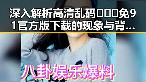 深入解析高清乱码🔞❌♋免91官方版下载的现象与背后人物变迁