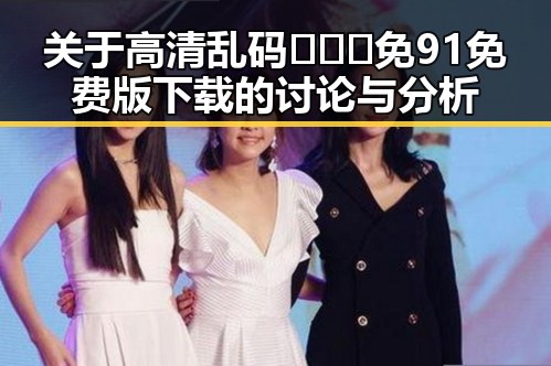关于高清乱码🔞❌♋免91免费版下载的讨论与分析