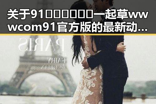 关于91🍆🍑🔞❌❌❌一起草wwwcom91官方版的最新动态与现状