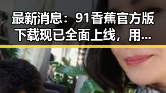 最新消息：91香蕉官方版下载现已全面上线，用户体验持续优化