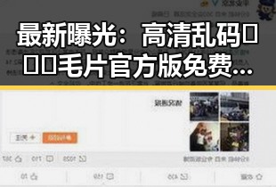 最新曝光：高清乱码🔞❌♋毛片官方版免费版带你直击娱乐圈明星吃瓜内幕