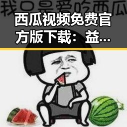 西瓜视频免费官方版下载：益阳市本地用户的最佳选择