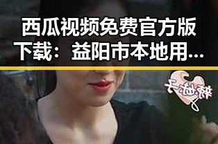 西瓜视频免费官方版下载：益阳市本地用户的最佳选择