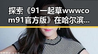 探索《91 一起草wwwcom91官方版》在哈尔滨市的应用与发展