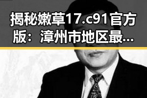 揭秘嫩草17.c 91官方版：漳州市地区最新动态