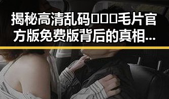 揭秘高清乱码🔞❌♋毛片官方版免费版背后的真相与争议