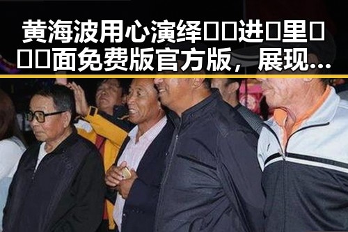 黄海波用心演绎🔞🍌进🍑里❌❌❌面免费版官方版，展现新生活