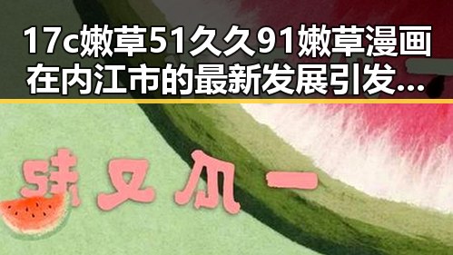 17c嫩草51久久91嫩草漫画在内江市的最新发展引发热议