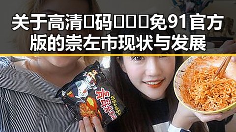 关于高清🈚码🔞❌♋免91官方版的崇左市现状与发展